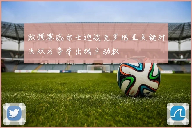欧预赛威尔士迎战克罗地亚关键对决双方争夺出线主动权